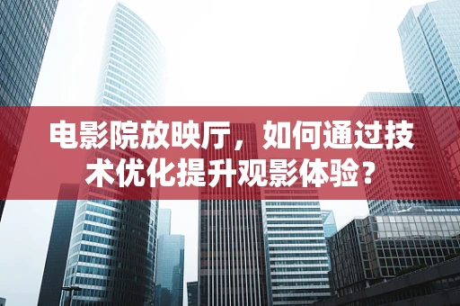 电影院放映厅，如何通过技术优化提升观影体验？