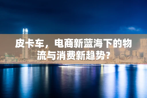 皮卡车，电商新蓝海下的物流与消费新趋势？