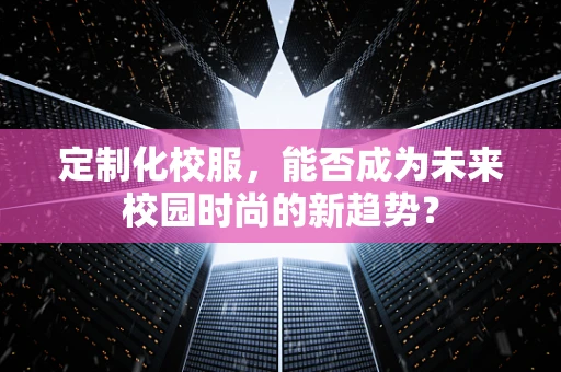 定制化校服，能否成为未来校园时尚的新趋势？
