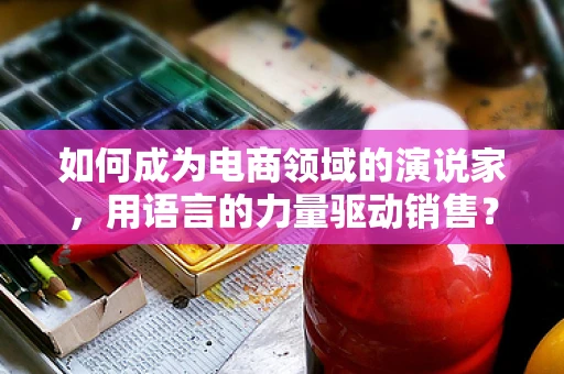 如何成为电商领域的演说家，用语言的力量驱动销售？