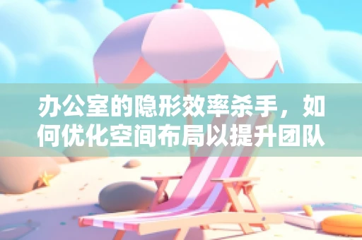 办公室的隐形效率杀手，如何优化空间布局以提升团队协作？