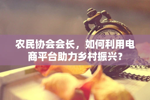 农民协会会长，如何利用电商平台助力乡村振兴？