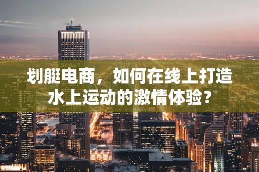 划艇电商，如何在线上打造水上运动的激情体验？