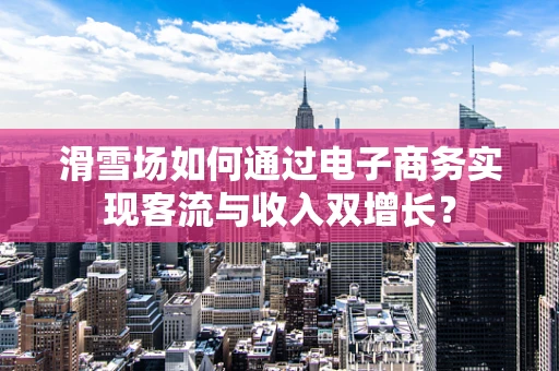 滑雪场如何通过电子商务实现客流与收入双增长？