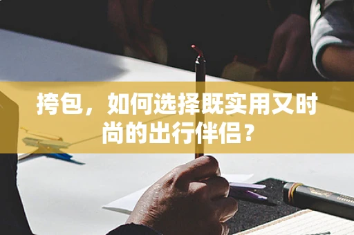 挎包，如何选择既实用又时尚的出行伴侣？