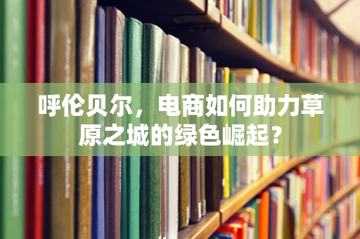 呼伦贝尔，电商如何助力草原之城的绿色崛起？