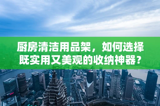厨房清洁用品架，如何选择既实用又美观的收纳神器？