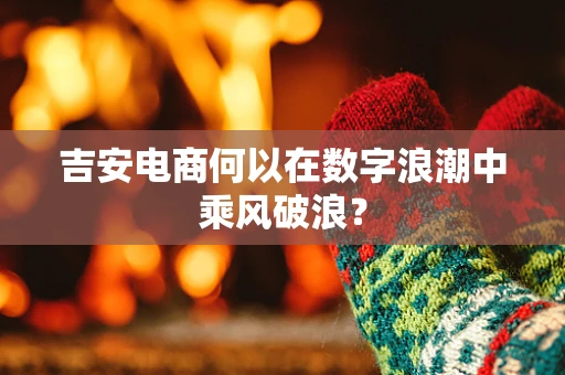 吉安电商何以在数字浪潮中乘风破浪？