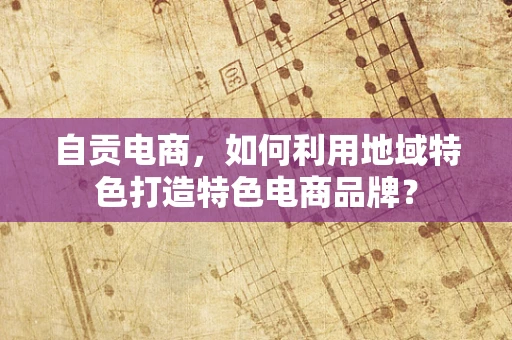 自贡电商，如何利用地域特色打造特色电商品牌？