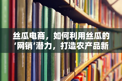 丝瓜电商，如何利用丝瓜的‘网销’潜力，打造农产品新风尚？