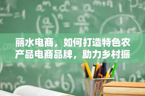 丽水电商，如何打造特色农产品电商品牌，助力乡村振兴？