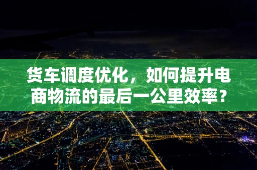 货车调度优化，如何提升电商物流的最后一公里效率？