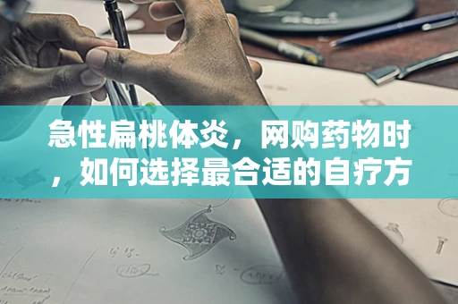 急性扁桃体炎，网购药物时，如何选择最合适的自疗方案？