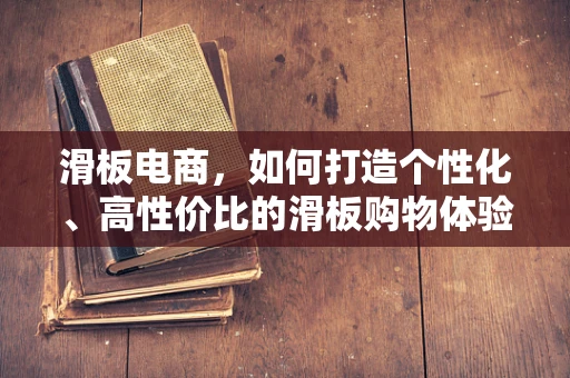 滑板电商，如何打造个性化、高性价比的滑板购物体验？