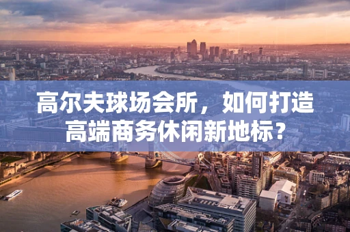 高尔夫球场会所，如何打造高端商务休闲新地标？