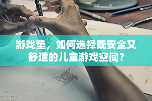 游戏垫，如何选择既安全又舒适的儿童游戏空间？