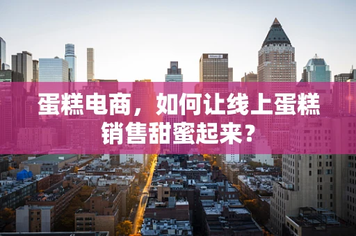 蛋糕电商，如何让线上蛋糕销售甜蜜起来？