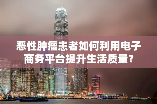 恶性肿瘤患者如何利用电子商务平台提升生活质量？