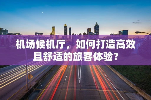机场候机厅，如何打造高效且舒适的旅客体验？