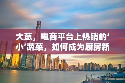 大葱，电商平台上热销的‘小’蔬菜，如何成为厨房新宠？