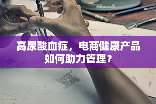 高尿酸血症，电商健康产品如何助力管理？