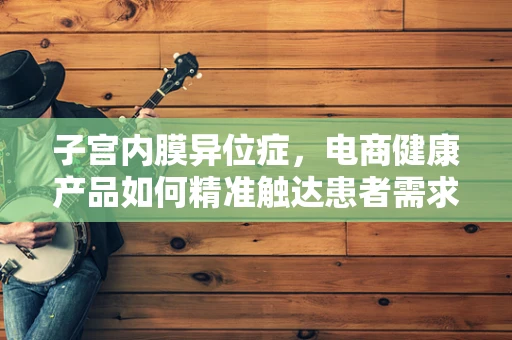 子宫内膜异位症，电商健康产品如何精准触达患者需求？