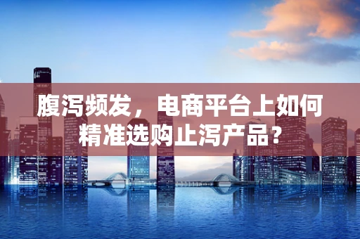 腹泻频发，电商平台上如何精准选购止泻产品？