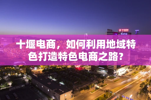 十堰电商，如何利用地域特色打造特色电商之路？