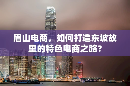 眉山电商，如何打造东坡故里的特色电商之路？