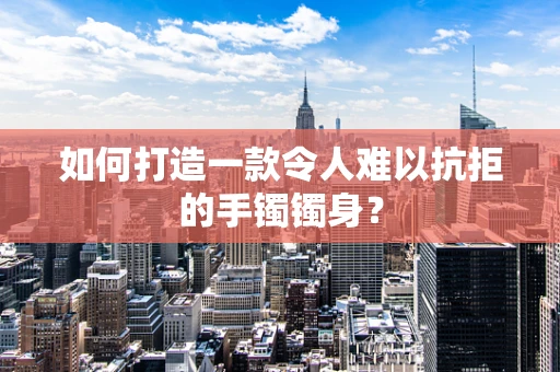 如何打造一款令人难以抗拒的手镯镯身？
