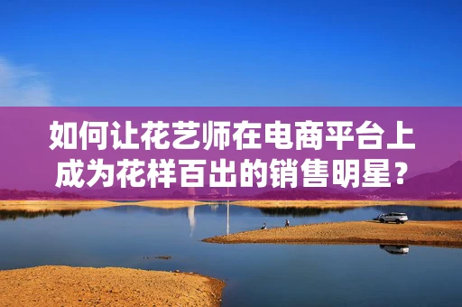 如何让花艺师在电商平台上成为花样百出的销售明星？