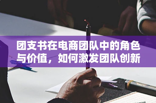 团支书在电商团队中的角色与价值，如何激发团队创新力与凝聚力？