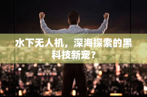 水下无人机，深海探索的黑科技新宠？