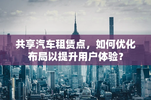 共享汽车租赁点，如何优化布局以提升用户体验？
