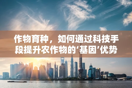 作物育种，如何通过科技手段提升农作物的‘基因’优势？