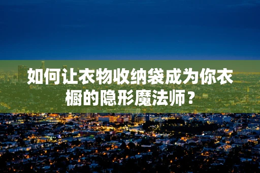 如何让衣物收纳袋成为你衣橱的隐形魔法师？