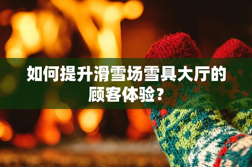 如何提升滑雪场雪具大厅的顾客体验？