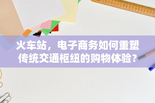 火车站，电子商务如何重塑传统交通枢纽的购物体验？