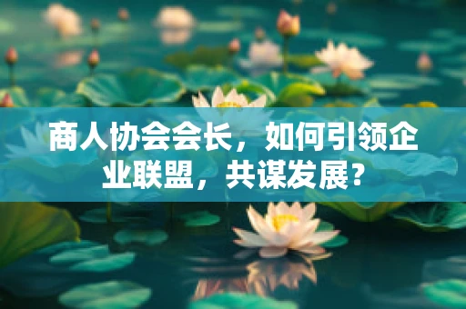 商人协会会长，如何引领企业联盟，共谋发展？