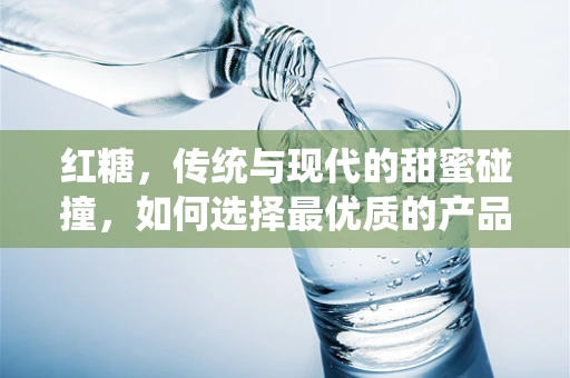 红糖，传统与现代的甜蜜碰撞，如何选择最优质的产品？