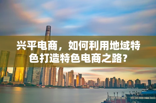 兴平电商，如何利用地域特色打造特色电商之路？