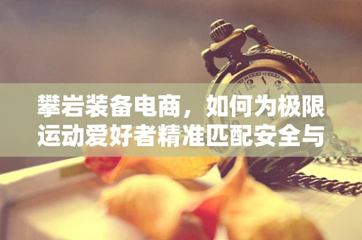 攀岩装备电商，如何为极限运动爱好者精准匹配安全与激情？