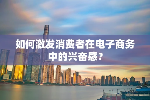 如何激发消费者在电子商务中的兴奋感？