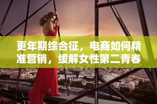 更年期综合征，电商如何精准营销，缓解女性第二青春的困扰？