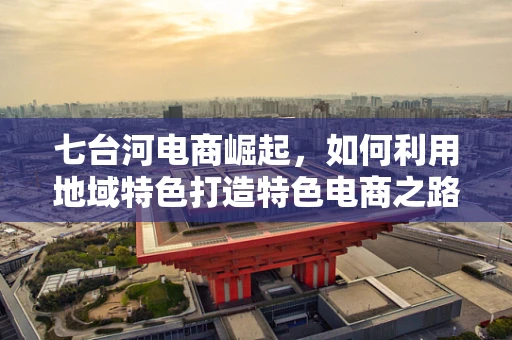 七台河电商崛起，如何利用地域特色打造特色电商之路？