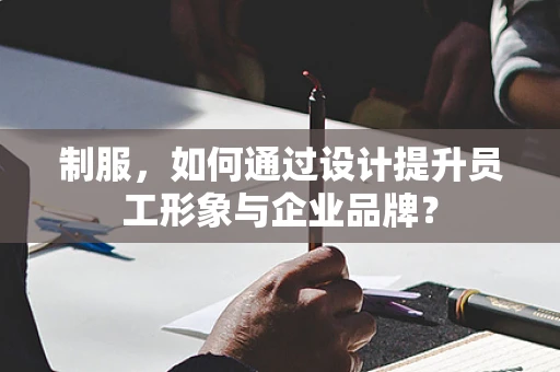 制服，如何通过设计提升员工形象与企业品牌？