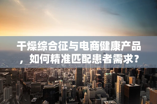 干燥综合征与电商健康产品，如何精准匹配患者需求？
