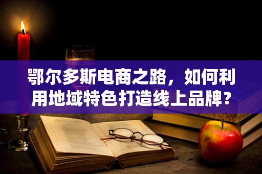 鄂尔多斯电商之路，如何利用地域特色打造线上品牌？