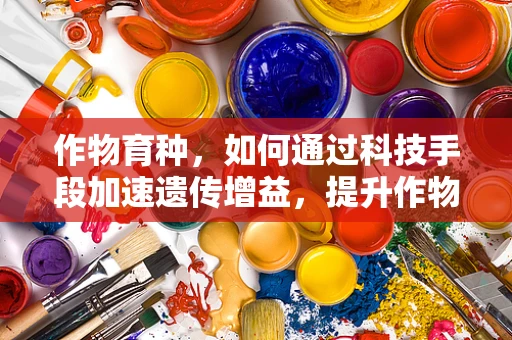 作物育种，如何通过科技手段加速遗传增益，提升作物产量与品质？