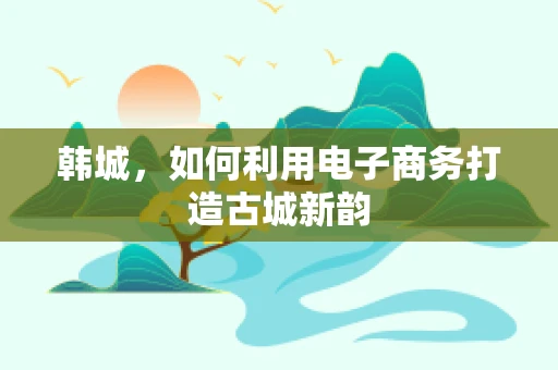 韩城，如何利用电子商务打造古城新韵